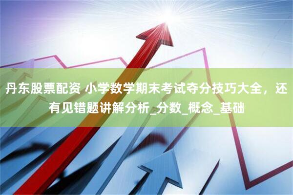 丹东股票配资 小学数学期末考试夺分技巧大全，还有见错题讲解分析_分数_概念_基础