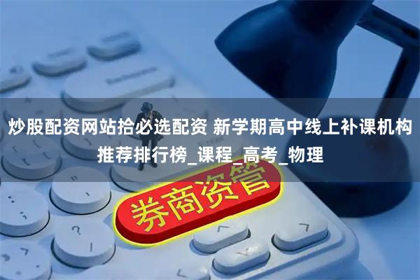 炒股配资网站拾必选配资 新学期高中线上补课机构推荐排行榜_课程_高考_物理