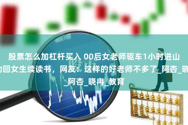 股票怎么加杠杆买入 00后女老师驱车1小时进山家访，劝回女生续读书，网友：这样的好老师不多了_阿杏_晓冉_教育