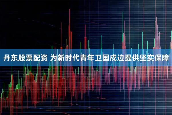 丹东股票配资 为新时代青年卫国戍边提供坚实保障