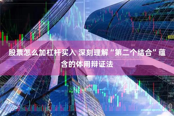 股票怎么加杠杆买入 深刻理解“第二个结合”蕴含的体用辩证法