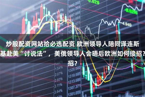炒股配资网站拾必选配资 欧洲领导人陪同泽连斯基赴美“讨说法”，美俄领导人会晤后欧洲如何接招？