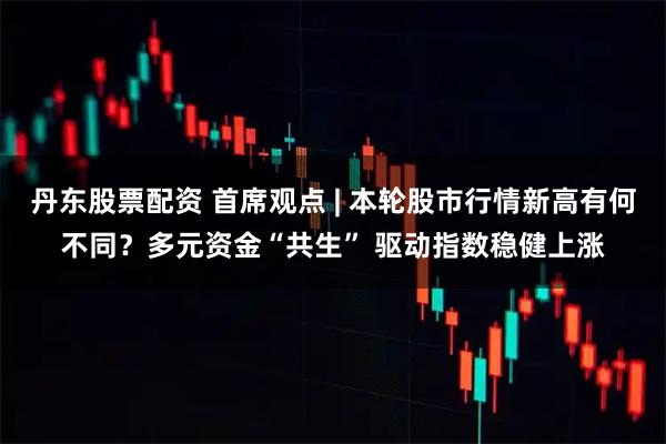 丹东股票配资 首席观点 | 本轮股市行情新高有何不同？多元资金“共生” 驱动指数稳健上涨