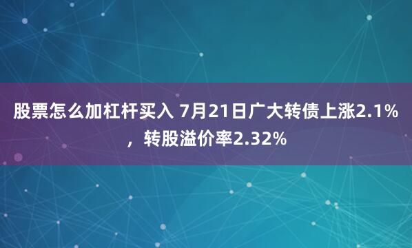 股票怎么加杠杆买入 7月21日广大转债上涨2.1%，转股溢价率2.32%