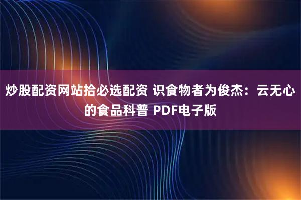 炒股配资网站拾必选配资 识食物者为俊杰：云无心的食品科普 PDF电子版