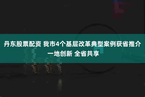 丹东股票配资 我市4个基层改革典型案例获省推介 一地创新 全省共享