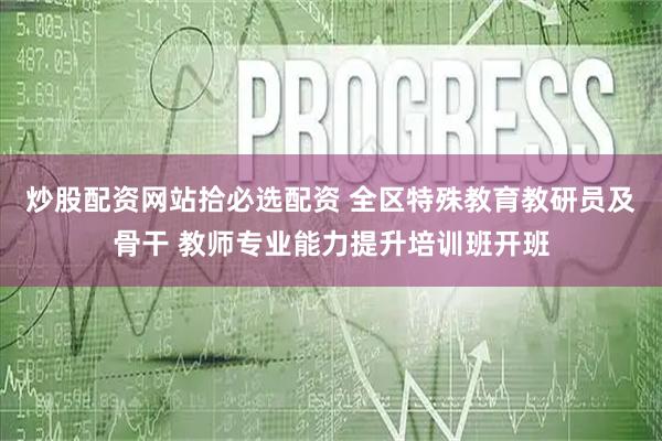 炒股配资网站拾必选配资 全区特殊教育教研员及骨干 教师专业能力提升培训班开班