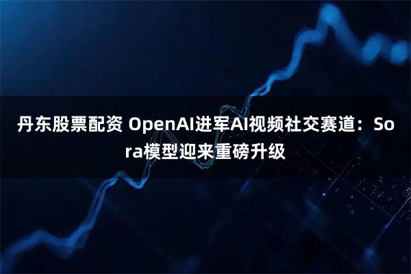 丹东股票配资 OpenAI进军AI视频社交赛道：Sora模型迎来重磅升级