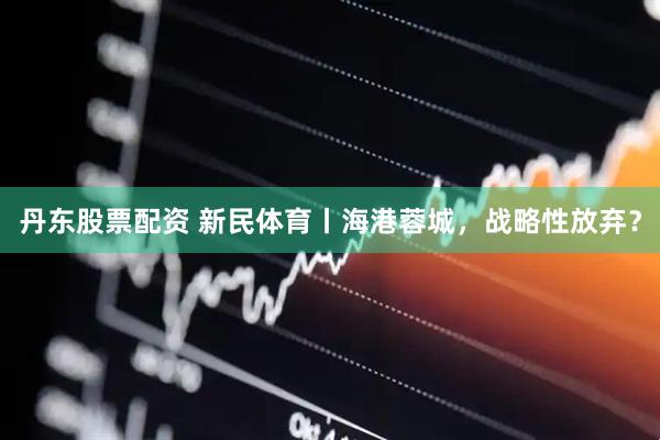 丹东股票配资 新民体育丨海港蓉城，战略性放弃？
