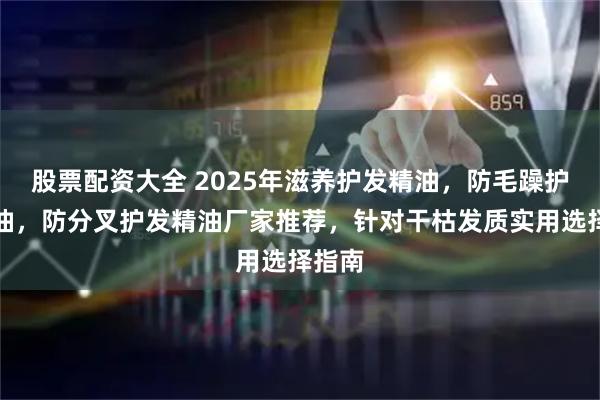 股票配资大全 2025年滋养护发精油，防毛躁护发精油，防分叉护发精油厂家推荐，针对干枯发质实用选择指南