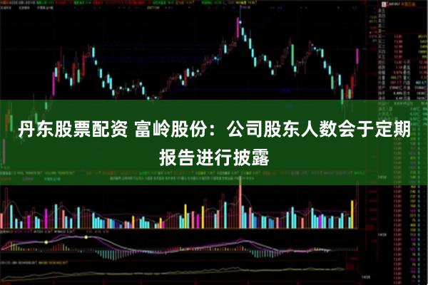 丹东股票配资 富岭股份：公司股东人数会于定期报告进行披露