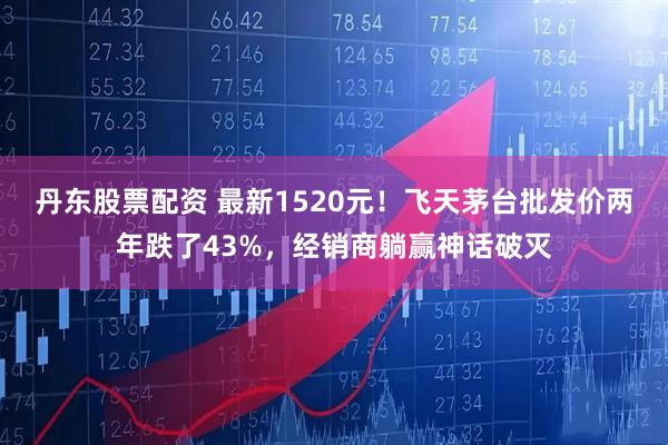 丹东股票配资 最新1520元！飞天茅台批发价两年跌了43%，经销商躺赢神话破灭