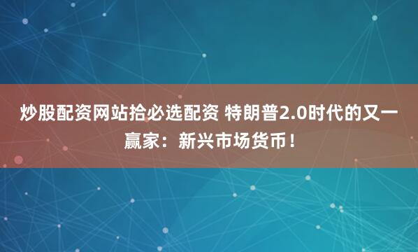 炒股配资网站拾必选配资 特朗普2.0时代的又一赢家：新兴市场货币！