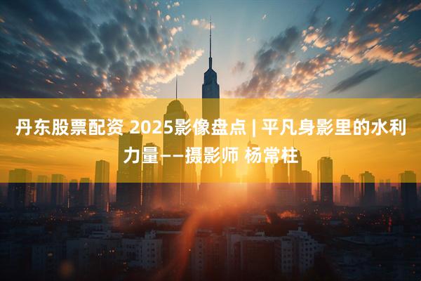 丹东股票配资 2025影像盘点 | 平凡身影里的水利力量——摄影师 杨常柱