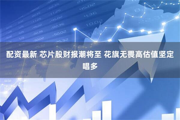配资最新 芯片股财报潮将至 花旗无畏高估值坚定唱多