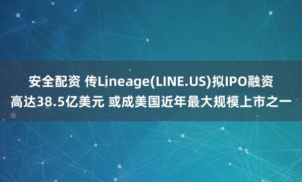 安全配资 传Lineage(LINE.US)拟IPO融资高达38.5亿美元 或成美国近年最大规模上市之一