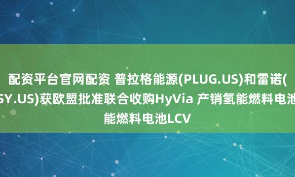 配资平台官网配资 普拉格能源(PLUG.US)和雷诺(RNLSY.US)获欧盟批准联合收购HyVia 产销氢能燃料电池LCV