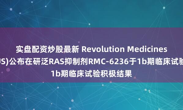 实盘配资炒股最新 Revolution Medicines(RVMD.US)公布在研泛RAS抑制剂RMC-6236于1b期临床试验积极结果