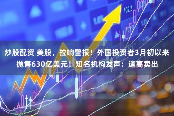 炒股配资 美股，拉响警报！外国投资者3月初以来抛售630亿美元！知名机构发声：逢高卖出
