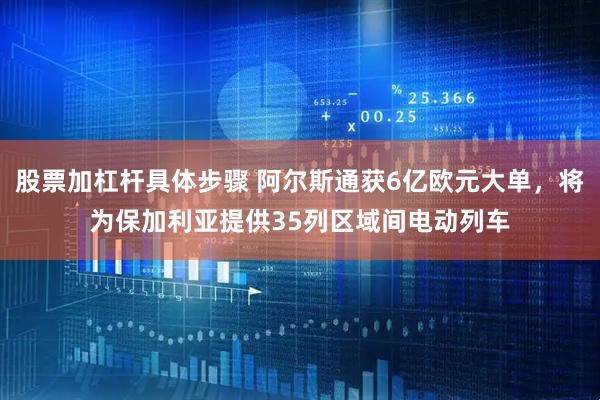 股票加杠杆具体步骤 阿尔斯通获6亿欧元大单，将为保加利亚提供35列区域间电动列车