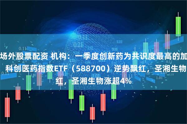 场外股票配资 机构：一季度创新药为共识度最高的加仓方向，科创医药指数ETF（588700）逆势飘红，圣湘生物涨超4%