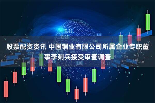 股票配资资讯 中国铜业有限公司所属企业专职董事李剡兵接受审查调查