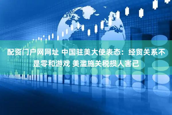 配资门户网网址 中国驻美大使表态：经贸关系不是零和游戏 美滥施关税损人害己