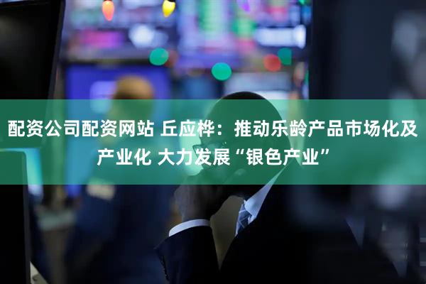 配资公司配资网站 丘应桦：推动乐龄产品市场化及产业化 大力发展“银色产业”