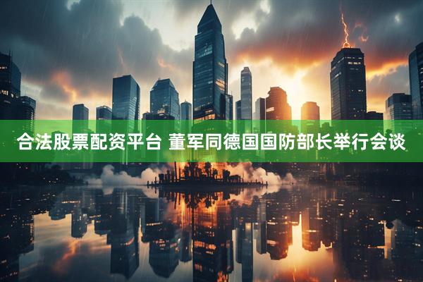 合法股票配资平台 董军同德国国防部长举行会谈