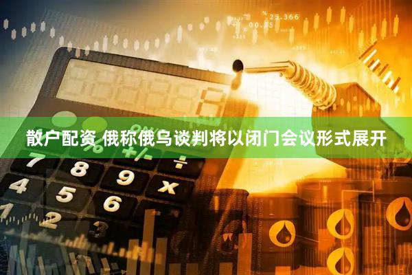 散户配资 俄称俄乌谈判将以闭门会议形式展开