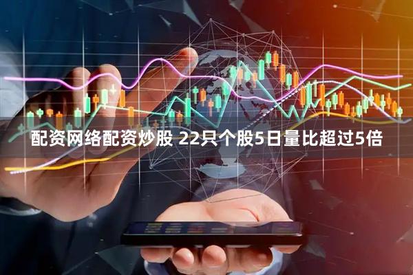 配资网络配资炒股 22只个股5日量比超过5倍