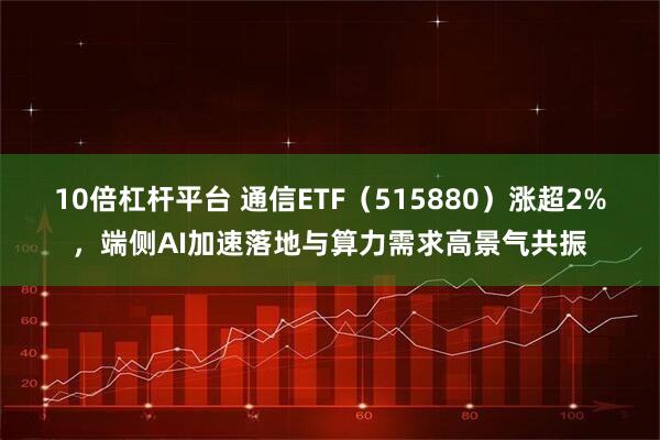 10倍杠杆平台 通信ETF（515880）涨超2%，端侧AI加速落地与算力需求高景气共振