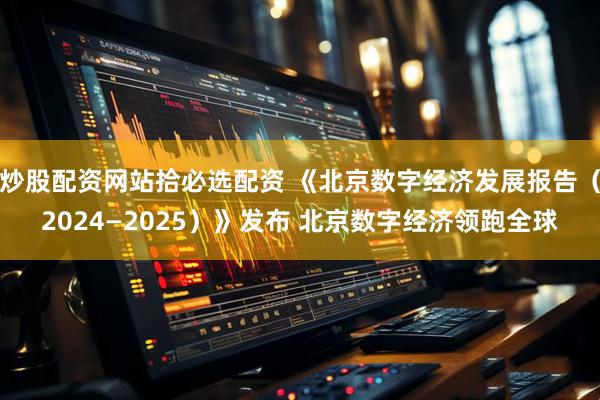 炒股配资网站拾必选配资 《北京数字经济发展报告（2024—2025）》发布 北京数字经济领跑全球
