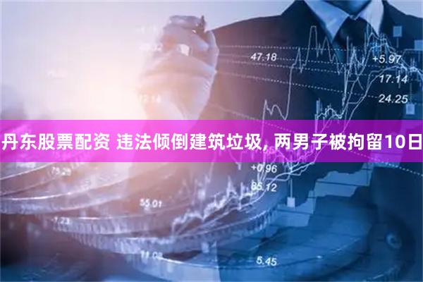 丹东股票配资 违法倾倒建筑垃圾, 两男子被拘留10日