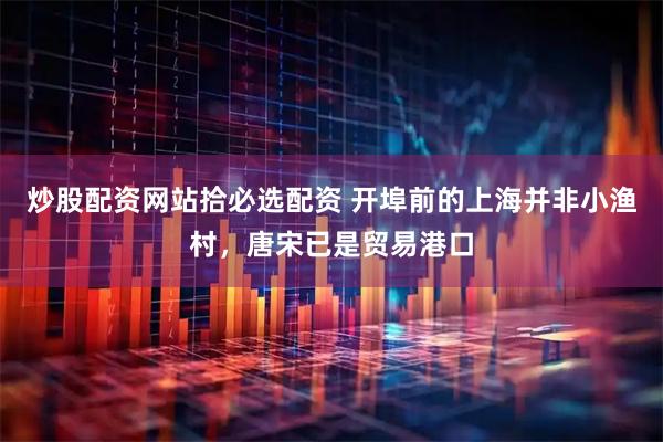 炒股配资网站拾必选配资 开埠前的上海并非小渔村，唐宋已是贸易港口