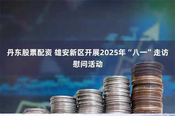 丹东股票配资 雄安新区开展2025年“八一”走访慰问活动