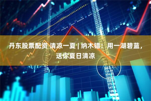 丹东股票配资 清凉一夏 | 纳木错：用一湖碧蓝，送你夏日清凉