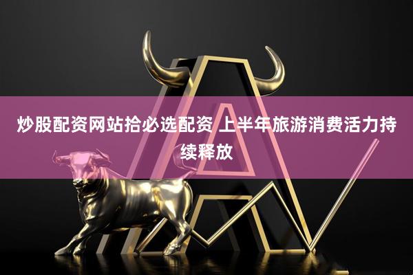 炒股配资网站拾必选配资 上半年旅游消费活力持续释放