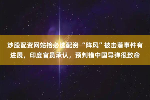 炒股配资网站拾必选配资 “阵风”被击落事件有进展，印度官员承认，预判错中国导弹很致命