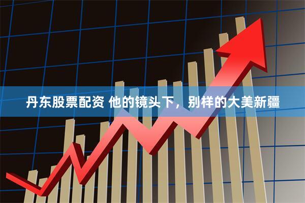 丹东股票配资 他的镜头下，别样的大美新疆