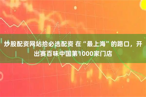 炒股配资网站拾必选配资 在“最上海”的路口，开出赛百味中国第1000家门店