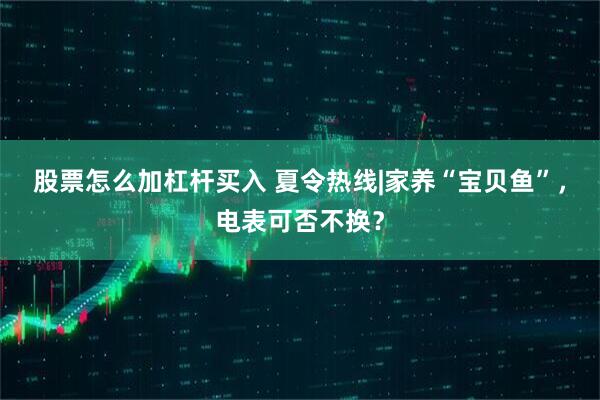股票怎么加杠杆买入 夏令热线|家养“宝贝鱼”，电表可否不换？