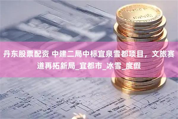 丹东股票配资 中建二局中标宜泉雪都项目，文旅赛道再拓新局_宜都市_冰雪_度假