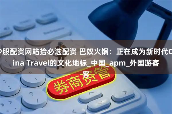 炒股配资网站拾必选配资 巴奴火锅：正在成为新时代China Travel的文化地标_中国_apm_外国游客