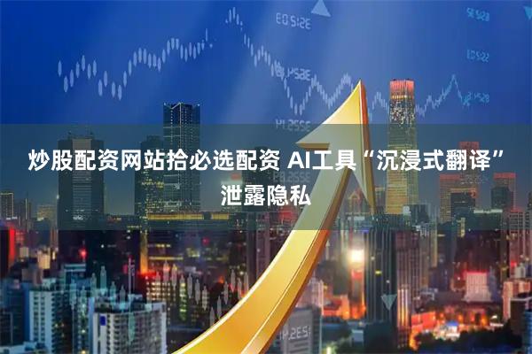 炒股配资网站拾必选配资 AI工具“沉浸式翻译”泄露隐私