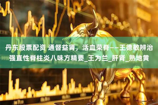 丹东股票配资 通督益肾，活血荣脊——王德敏辨治强直性脊柱炎八味方精要_王为兰_肝肾_熟地黄