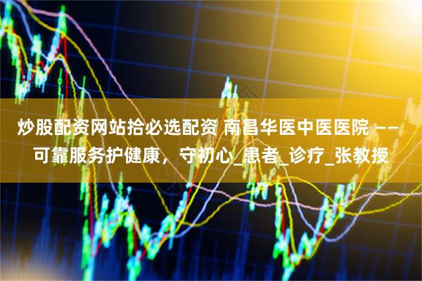 炒股配资网站拾必选配资 南昌华医中医医院 —— 可靠服务护健康，守初心_患者_诊疗_张教授