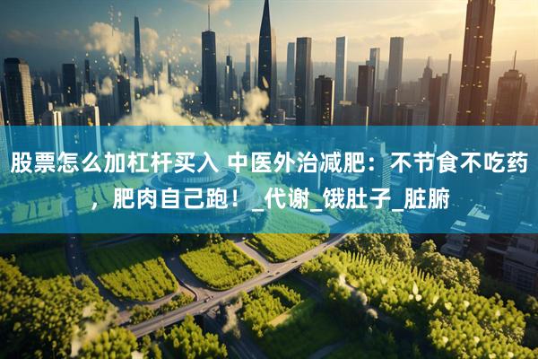 股票怎么加杠杆买入 中医外治减肥：不节食不吃药，肥肉自己跑！_代谢_饿肚子_脏腑