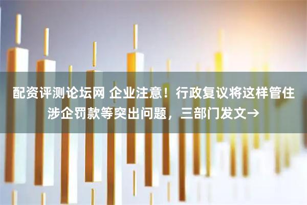 配资评测论坛网 企业注意！行政复议将这样管住涉企罚款等突出问题，三部门发文→