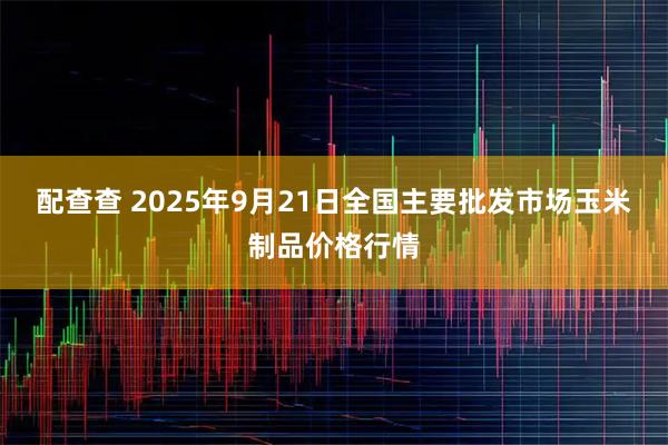 配查查 2025年9月21日全国主要批发市场玉米制品价格行情